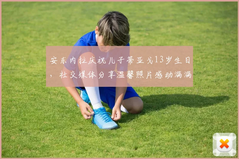 安东内拉庆祝儿子蒂亚戈13岁生日，社交媒体分享温馨照片感动满满