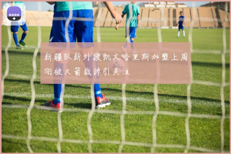 新疆队新外援凯文哈里斯加盟上周刚被火箭裁掉引关注