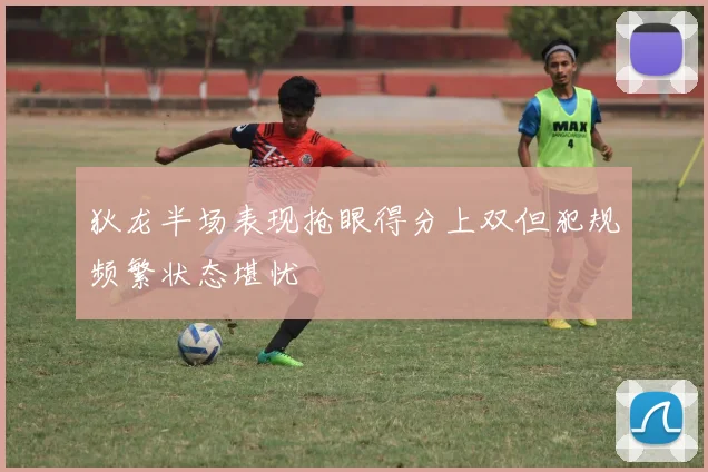 狄龙半场表现抢眼得分上双但犯规频繁状态堪忧