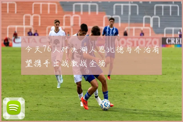今天76人对决湖人恩比德与乔治有望携手出战激战全场