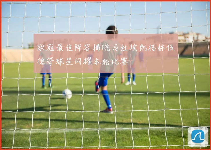 欧冠最佳阵容揭晓马杜埃凯格林伍德等球星闪耀本轮比赛