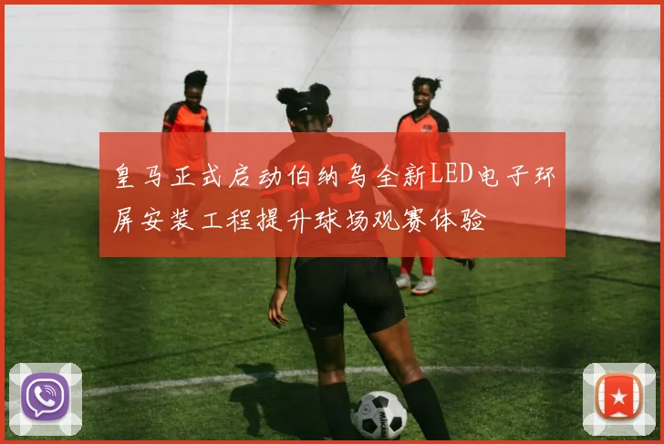 皇马正式启动伯纳乌全新LED电子环屏安装工程提升球场观赛体验