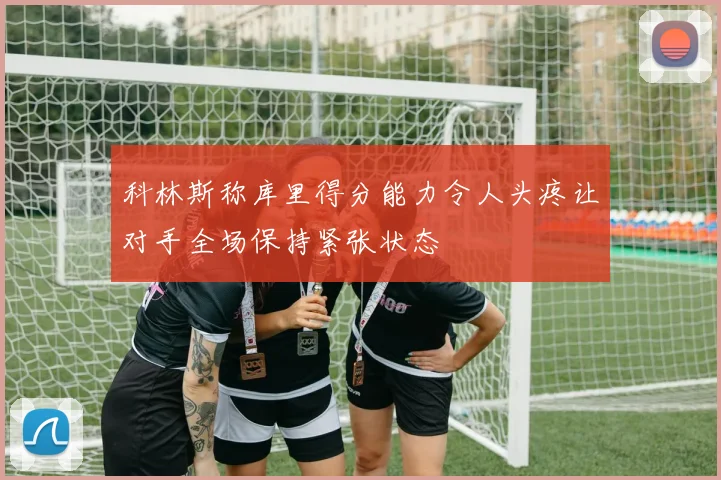 科林斯称库里得分能力令人头疼让对手全场保持紧张状态