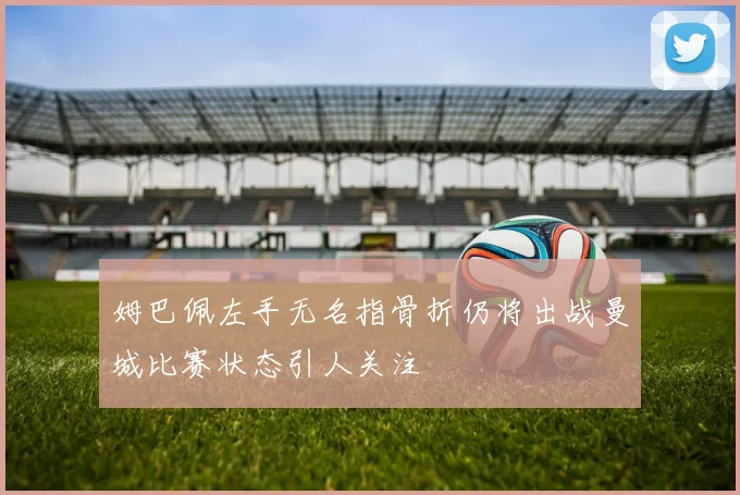 姆巴佩左手无名指骨折仍将出战曼城比赛状态引人关注