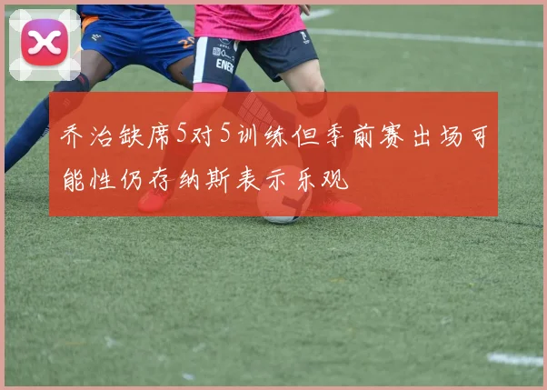 乔治缺席5对5训练但季前赛出场可能性仍存纳斯表示乐观