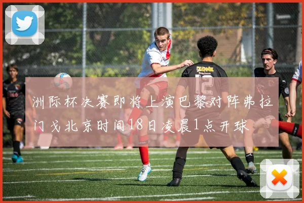 洲际杯决赛即将上演巴黎对阵弗拉门戈北京时间18日凌晨1点开球