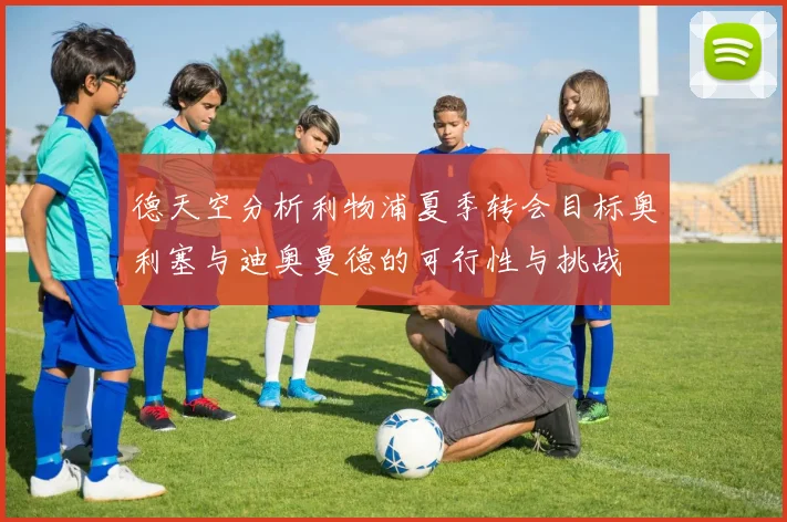 德天空分析利物浦夏季转会目标奥利塞与迪奥曼德的可行性与挑战
