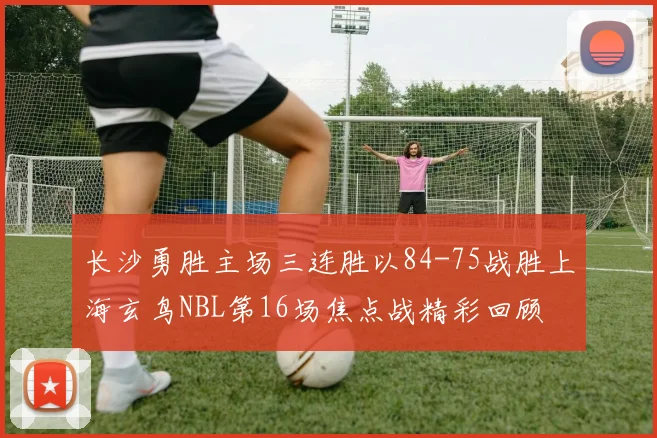 长沙勇胜主场三连胜以84-75战胜上海玄鸟NBL第16场焦点战精彩回顾