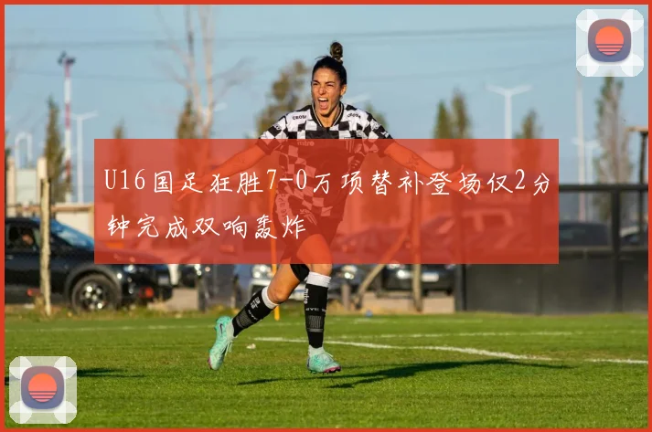 U16国足狂胜7-0万项替补登场仅2分钟完成双响轰炸