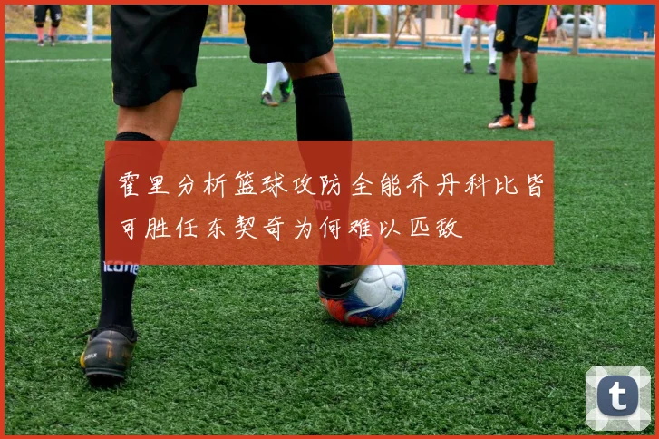 霍里分析篮球攻防全能乔丹科比皆可胜任东契奇为何难以匹敌