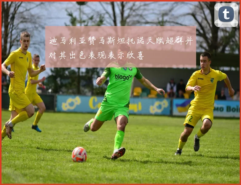 迪马利亚赞马斯坦托诺天赋超群并对其出色表现表示欣喜