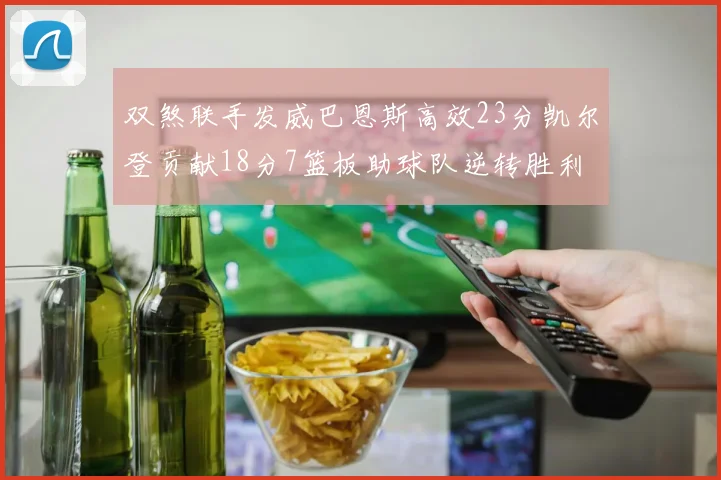 双煞联手发威巴恩斯高效23分凯尔登贡献18分7篮板助球队逆转胜利