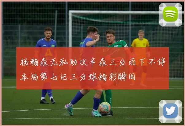 杨瀚森无私助攻辛森三分雨下不停本场第七记三分球精彩瞬间