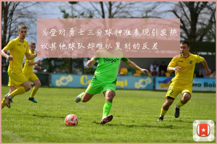 戈登对勇士三分球神准表现引发热议其他球队却难以复刻的反差