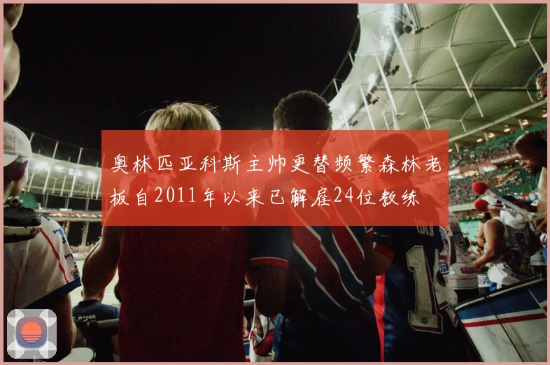 奥林匹亚科斯主帅更替频繁森林老板自2011年以来已解雇24位教练