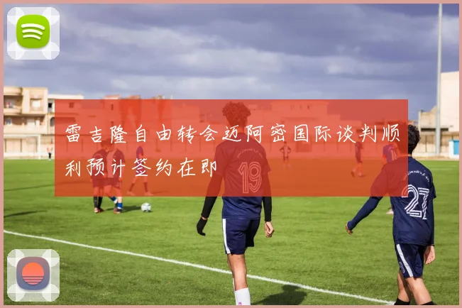 雷吉隆自由转会迈阿密国际谈判顺利预计签约在即