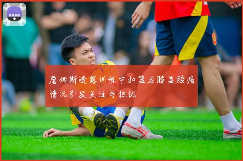 詹姆斯透露训练中扣篮后膝盖酸痛情况引发关注与担忧