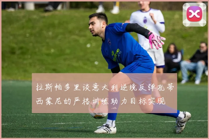 拉斯帕多里谈意大利逆境反弹孔蒂西蒙尼的严格训练助力目标实现