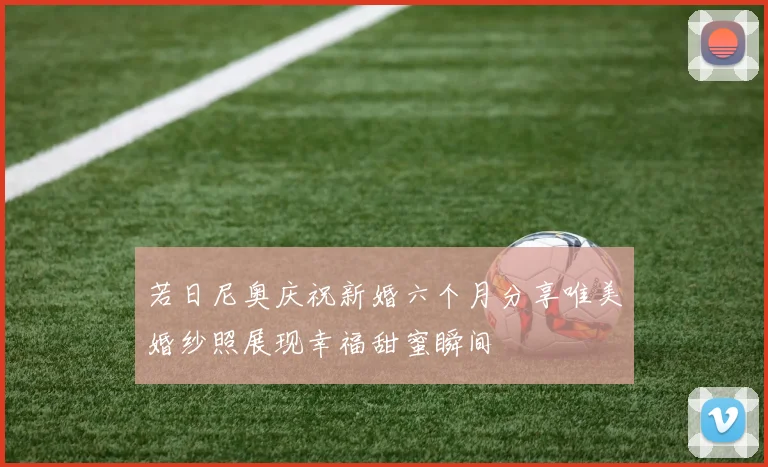 若日尼奥庆祝新婚六个月分享唯美婚纱照展现幸福甜蜜瞬间