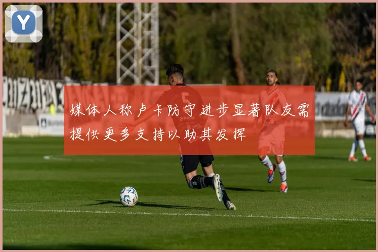 媒体人称卢卡防守进步显著队友需提供更多支持以助其发挥