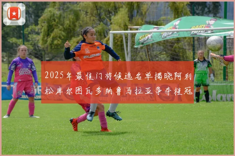 2025年最佳门将候选名单揭晓阿利松库尔图瓦多纳鲁马拉亚争夺桂冠