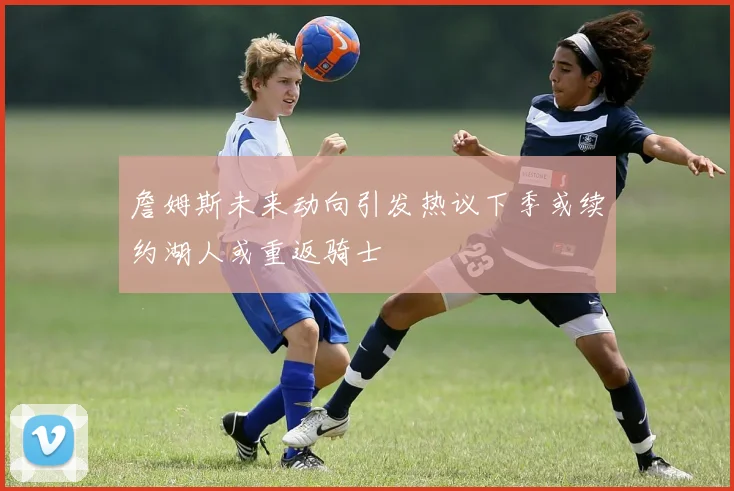詹姆斯未来动向引发热议下季或续约湖人或重返骑士