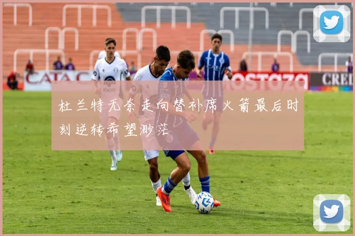 杜兰特无奈走向替补席火箭最后时刻逆转希望渺茫