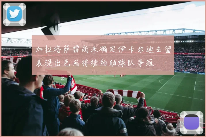 加拉塔萨雷尚未确定伊卡尔迪去留表现出色或将续约助球队争冠