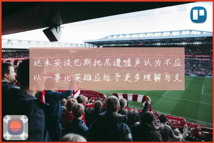 达米安谈巴斯托尼遭嘘声认为不应以一事论英雄应给予更多理解与支持