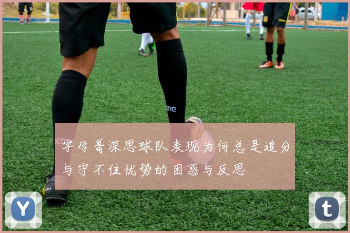字母哥深思球队表现为何总是追分与守不住优势的困惑与反思