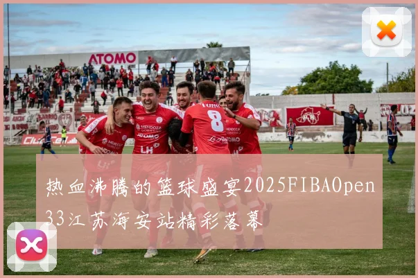 热血沸腾的篮球盛宴2025FIBAOpen33江苏海安站精彩落幕